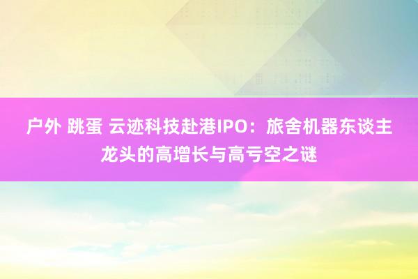 户外 跳蛋 云迹科技赴港IPO：旅舍机器东谈主龙头的高增长与高亏空之谜
