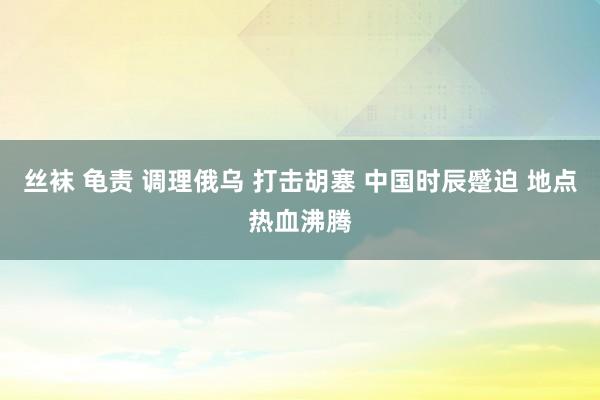 丝袜 龟责 调理俄乌 打击胡塞 中国时辰蹙迫 地点热血沸腾