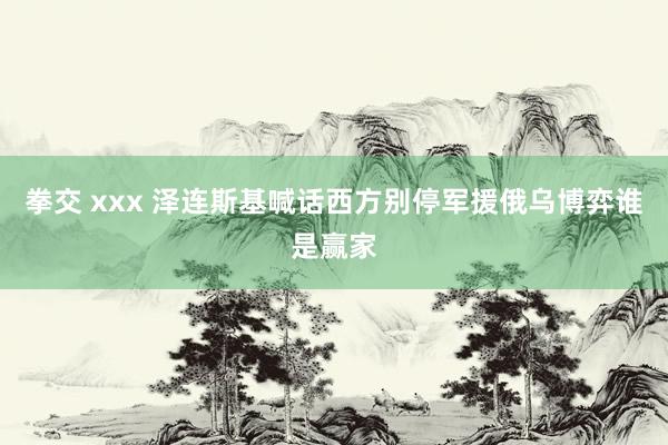 拳交 xxx 泽连斯基喊话西方别停军援俄乌博弈谁是赢家
