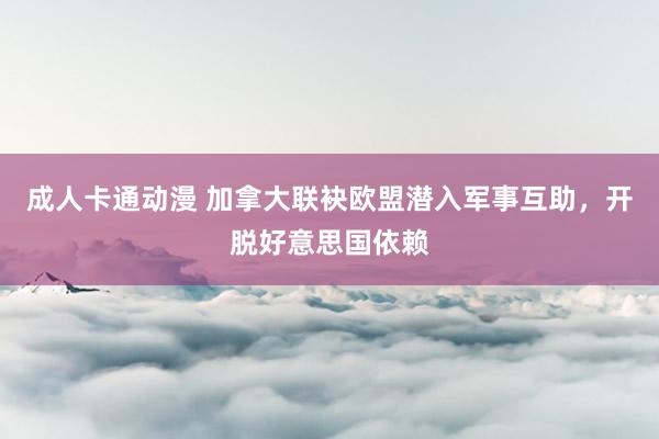 成人卡通动漫 加拿大联袂欧盟潜入军事互助，开脱好意思国依赖