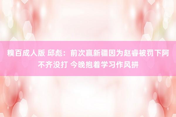糗百成人版 邱彪：前次赢新疆因为赵睿被罚下阿不齐没打 今晚抱着学习作风拼