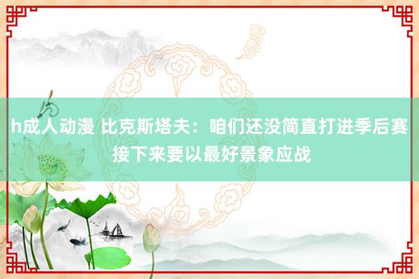 h成人动漫 比克斯塔夫：咱们还没简直打进季后赛 接下来要以最好景象应战