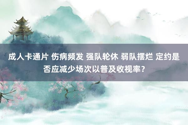 成人卡通片 伤病频发 强队轮休 弱队摆烂 定约是否应减少场次以普及收视率？