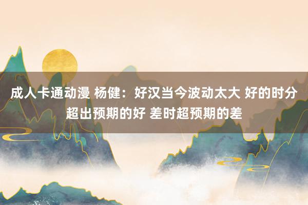 成人卡通动漫 杨健：好汉当今波动太大 好的时分超出预期的好 差时超预期的差