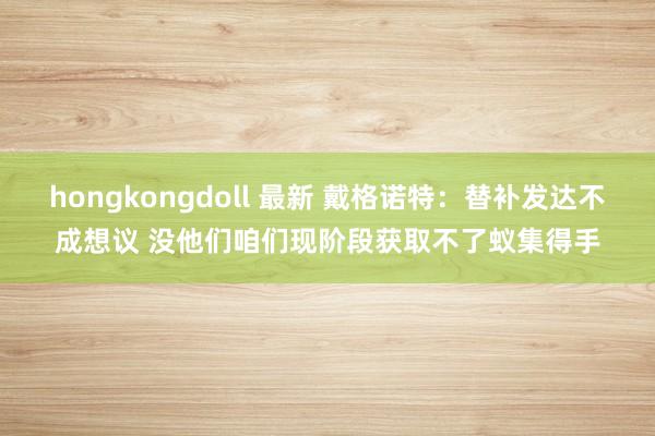 hongkongdoll 最新 戴格诺特：替补发达不成想议 没他们咱们现阶段获取不了蚁集得手