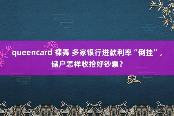 queencard 裸舞 多家银行进款利率“倒挂”，储户怎样收拾好钞票？