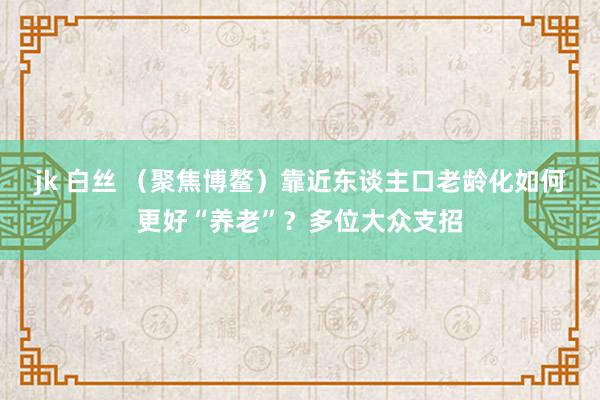 jk 白丝 （聚焦博鳌）靠近东谈主口老龄化如何更好“养老”？多位大众支招