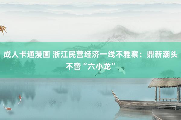 成人卡通漫画 浙江民营经济一线不雅察：鼎新潮头不啻“六小龙”