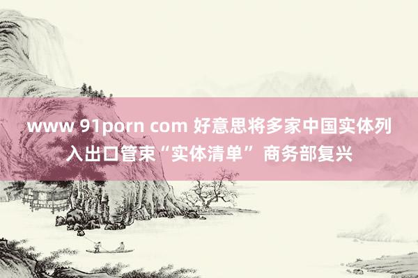 www 91porn com 好意思将多家中国实体列入出口管束“实体清单” 商务部复兴