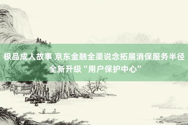 极品成人故事 京东金融全渠说念拓展消保服务半径 全新升级“用户保护中心”