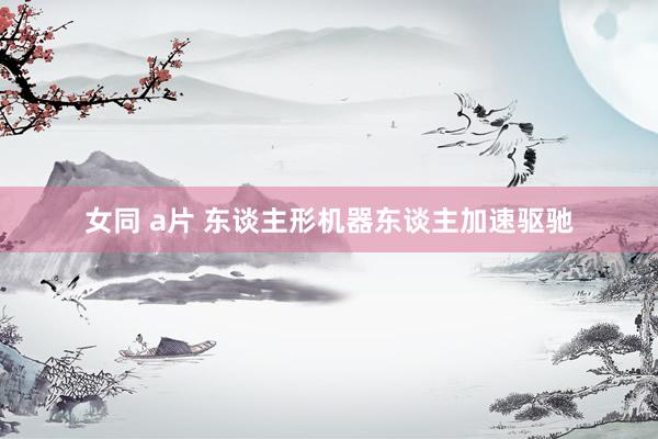 女同 a片 东谈主形机器东谈主加速驱驰