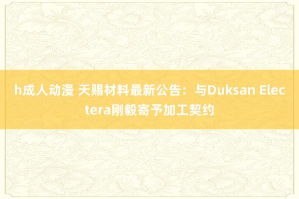 h成人动漫 天赐材料最新公告：与Duksan Electera刚毅寄予加工契约