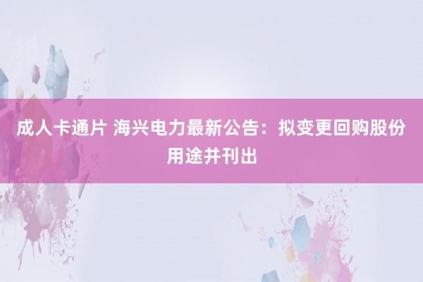 成人卡通片 海兴电力最新公告：拟变更回购股份用途并刊出