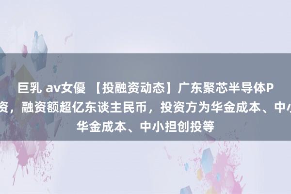 巨乳 av女優 【投融资动态】广东聚芯半导体Pre-A轮融资，融资额超亿东谈主民币，投资方为华金成本、中小担创投等