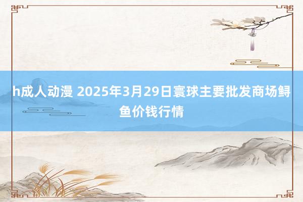 h成人动漫 2025年3月29日寰球主要批发商场鲟鱼价钱行情