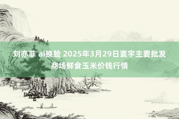 刘亦菲 ai换脸 2025年3月29日寰宇主要批发商场鲜食玉米价钱行情