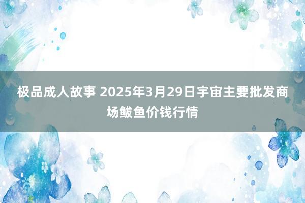 极品成人故事 2025年3月29日宇宙主要批发商场鲅鱼价钱行情