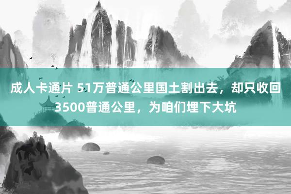 成人卡通片 51万普通公里国土割出去，却只收回3500普通公里，为咱们埋下大坑