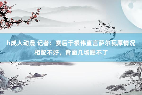 h成人动漫 记者：赛后于根伟直言萨尔瓦厚情况相配不好，背面几场踢不了