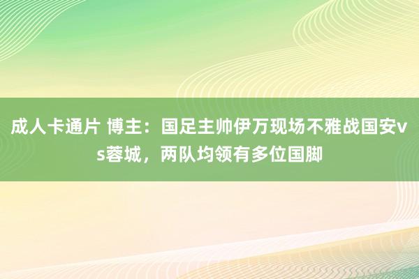 成人卡通片 博主：国足主帅伊万现场不雅战国安vs蓉城，两队均领有多位国脚