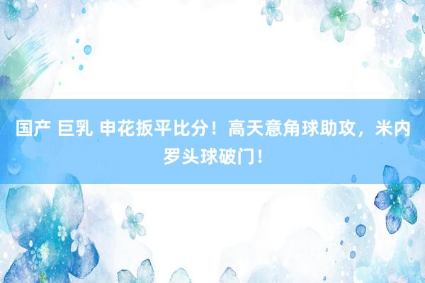 国产 巨乳 申花扳平比分！高天意角球助攻，米内罗头球破门！