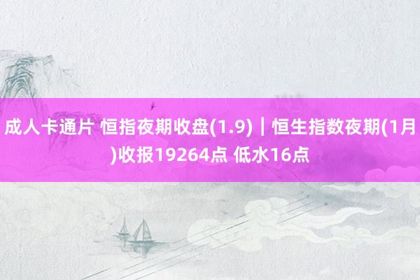 成人卡通片 恒指夜期收盘(1.9)︱恒生指数夜期(1月)收报19264点 低水16点