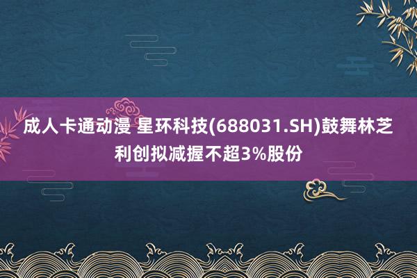 成人卡通动漫 星环科技(688031.SH)鼓舞林芝利创拟减握不超3%股份