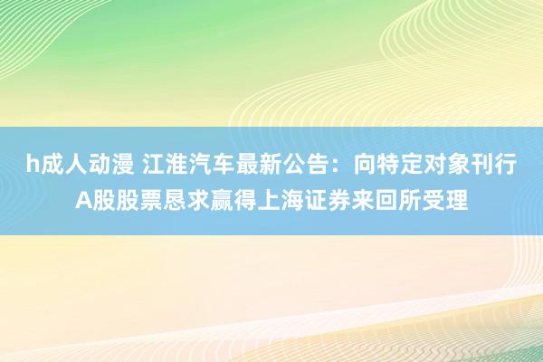 h成人动漫 江淮汽车最新公告：向特定对象刊行A股股票恳求赢得上海证券来回所受理