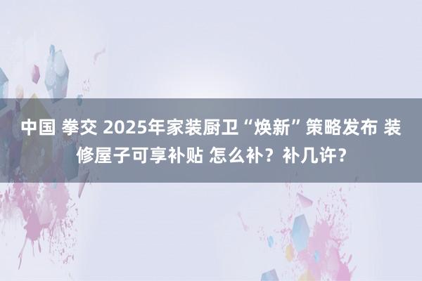 中国 拳交 2025年家装厨卫“焕新”策略发布 装修屋子可享补贴 怎么补？补几许？