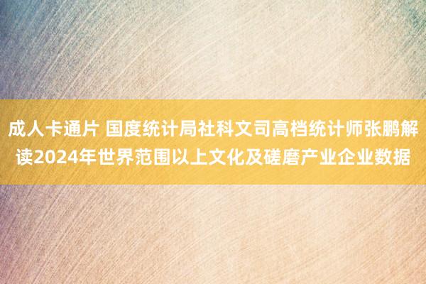 成人卡通片 国度统计局社科文司高档统计师张鹏解读2024年世界范围以上文化及磋磨产业企业数据