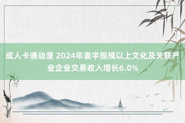 成人卡通动漫 2024年寰宇规模以上文化及关联产业企业交易收入增长6.0%