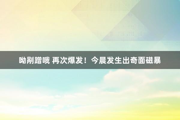呦剐蹭哦 再次爆发！今晨发生出奇面磁暴
