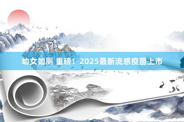 幼女如厕 重磅！2025最新流感疫苗上市
