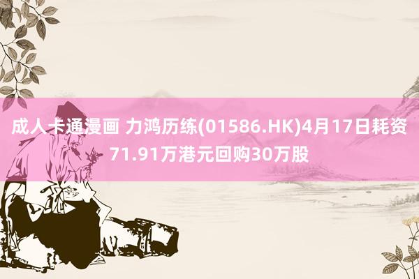 成人卡通漫画 力鸿历练(01586.HK)4月17日耗资71.91万港元回购30万股