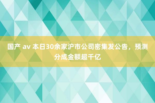 国产 av 本日30余家沪市公司密集发公告，预测分成金额超千亿