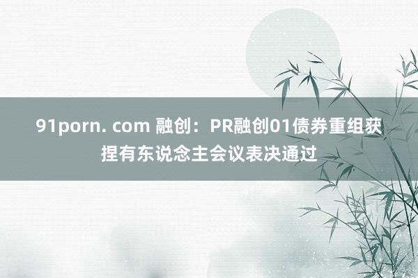 91porn. com 融创：PR融创01债券重组获捏有东说念主会议表决通过