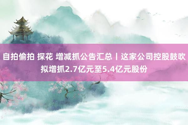自拍偷拍 探花 增减抓公告汇总丨这家公司控股鼓吹拟增抓2.7亿元至5.4亿元股份
