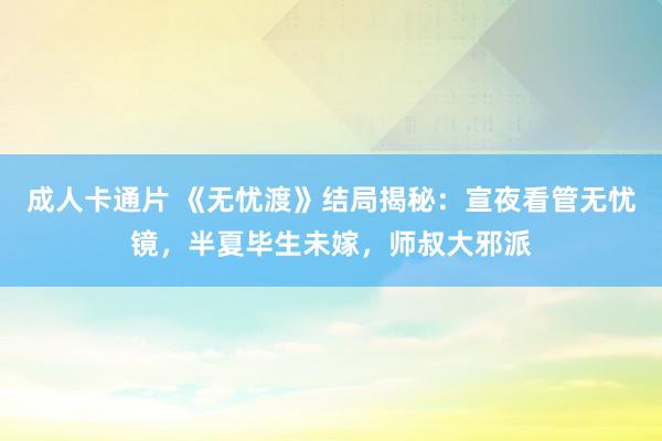 成人卡通片 《无忧渡》结局揭秘：宣夜看管无忧镜，半夏毕生未嫁，师叔大邪派