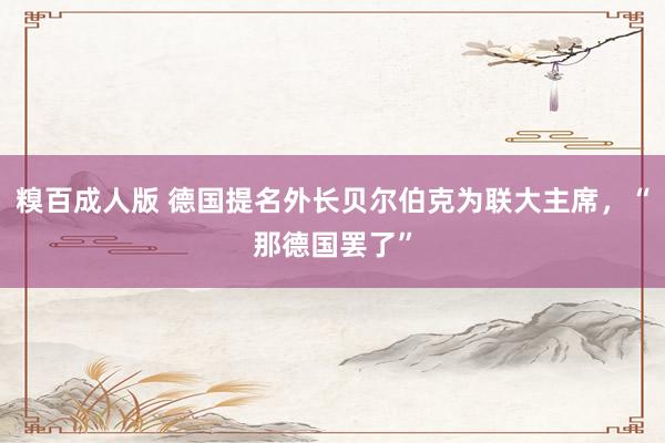 糗百成人版 德国提名外长贝尔伯克为联大主席，“那德国罢了”