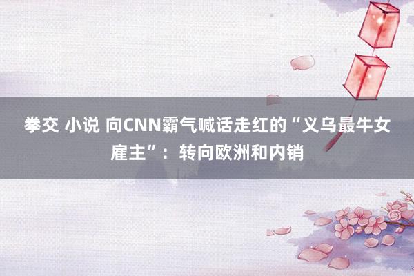 拳交 小说 向CNN霸气喊话走红的“义乌最牛女雇主”：转向欧洲和内销