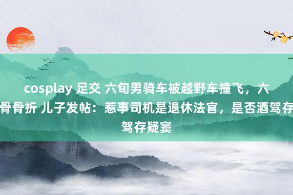 cosplay 足交 六旬男骑车被越野车撞飞，六根肋骨骨折 儿子发帖：惹事司机是退休法官，是否酒驾存疑窦