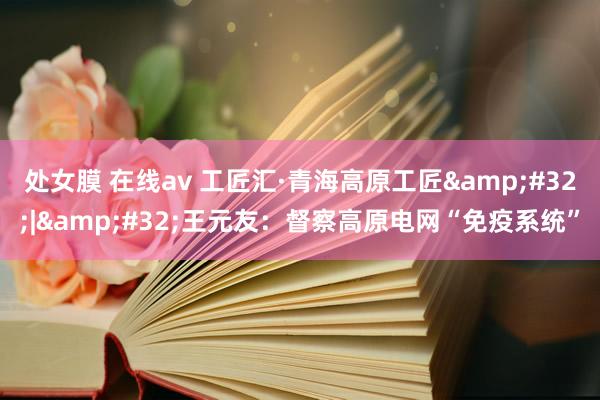 处女膜 在线av 工匠汇·青海高原工匠&#32;|&#32;王元友：督察高原电网“免疫系统”