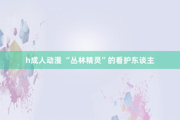 h成人动漫 “丛林精灵”的看护东谈主