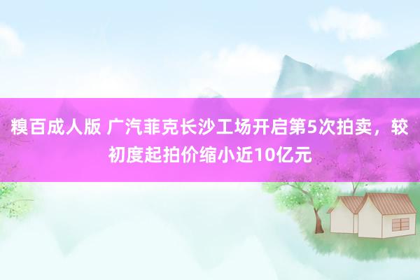 糗百成人版 广汽菲克长沙工场开启第5次拍卖，较初度起拍价缩小近10亿元