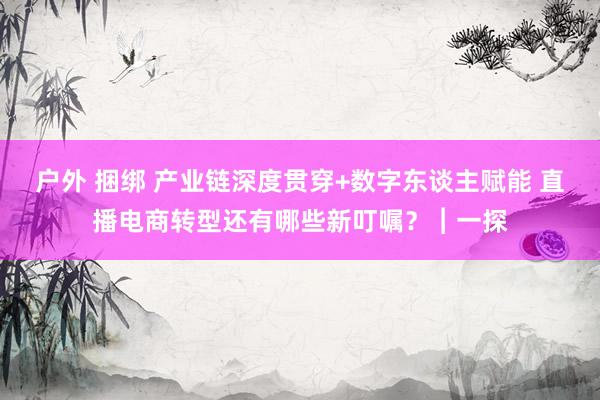 户外 捆绑 产业链深度贯穿+数字东谈主赋能 直播电商转型还有哪些新叮嘱？︱一探