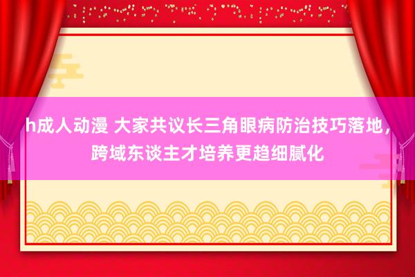 h成人动漫 大家共议长三角眼病防治技巧落地，跨域东谈主才培养更趋细腻化