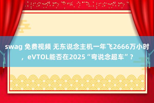 swag 免费视频 无东说念主机一年飞2666万小时，eVTOL能否在2025“弯说念超车”？