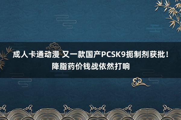 成人卡通动漫 又一款国产PCSK9扼制剂获批！降脂药价钱战依然打响