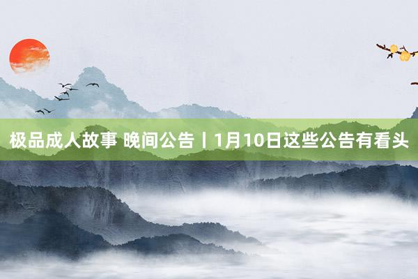 极品成人故事 晚间公告丨1月10日这些公告有看头
