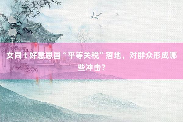 女同 t 好意思国“平等关税”落地，对群众形成哪些冲击？
